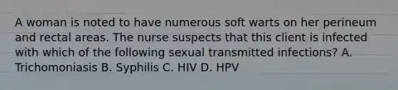 A woman is noted to have numerous soft warts on her perineum and rectal areas. The nurse suspects that this client is infected with which of the following sexual transmitted infections? A. Trichomoniasis B. Syphilis C. HIV D. HPV