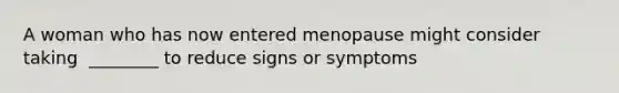 A woman who has now entered menopause might consider taking ​ ________ to reduce signs or symptoms