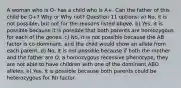 A woman who is O- has a child who is A+. Can the father of this child be O+? Why or Why not? Question 11 options: a) No, it is not possible, but not for the reasons listed above. b) Yes, it is possible because it is possible that both parents are homozygous for each of the genes. c) No, it is not possible because the AB factor is co-dominant, and the child would show an allele from each parent. d) No, it is not possible because if both the mother and the father are O, a homozygous recessive phenotype, they are not able to have children with one of the dominant ABO alleles. e) Yes, it is possible because both parents could be heterozygous for Rh factor.