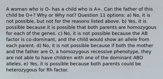 A woman who is O- has a child who is A+. Can the father of this child be O+? Why or Why not? Question 11 options: a) No, it is not possible, but not for the reasons listed above. b) Yes, it is possible because it is possible that both parents are homozygous for each of the genes. c) No, it is not possible because the AB factor is co-dominant, and the child would show an allele from each parent. d) No, it is not possible because if both the mother and the father are O, a homozygous recessive phenotype, they are not able to have children with one of the dominant ABO alleles. e) Yes, it is possible because both parents could be heterozygous for Rh factor.