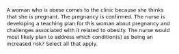 A woman who is obese comes to the clinic because she thinks that she is pregnant. The pregnancy is confirmed. The nurse is developing a teaching plan for this woman about pregnancy and challenges associated with it related to obesity. The nurse would most likely plan to address which condition(s) as being an increased risk? Select all that apply.