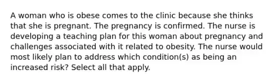 A woman who is obese comes to the clinic because she thinks that she is pregnant. The pregnancy is confirmed. The nurse is developing a teaching plan for this woman about pregnancy and challenges associated with it related to obesity. The nurse would most likely plan to address which condition(s) as being an increased risk? Select all that apply.