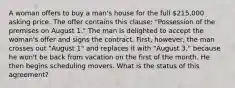 A woman offers to buy a man's house for the full 215,000 asking price. The offer contains this clause: "Possession of the premises on August 1." The man is delighted to accept the woman's offer and signs the contract. First, however, the man crosses out "August 1" and replaces it with "August 3," because he won't be back from vacation on the first of the month. He then begins scheduling movers. What is the status of this agreement?