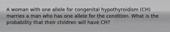 A woman with one allele for congenital hypothyroidism (CH) marries a man who has one allele for the condition. What is the probability that their children will have CH?