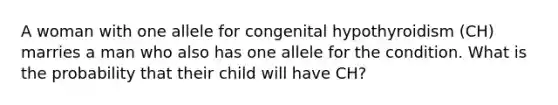 A woman with one allele for congenital hypothyroidism (CH) marries a man who also has one allele for the condition. What is the probability that their child will have CH?