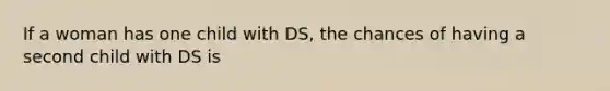 If a woman has one child with DS, the chances of having a second child with DS is