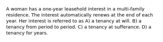 A woman has a one-year leasehold interest in a multi-family residence. The interest automatically renews at the end of each year. Her interest is referred to as A) a tenancy at will. B) a tenancy from period to period. C) a tenancy at sufferance. D) a tenancy for years.