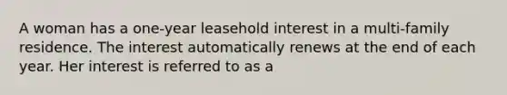 A woman has a one-year leasehold interest in a multi-family residence. The interest automatically renews at the end of each year. Her interest is referred to as a