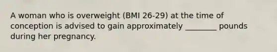 A woman who is overweight (BMI 26-29) at the time of conception is advised to gain approximately ________ pounds during her pregnancy.