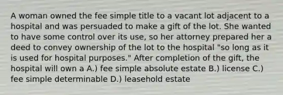 A woman owned the fee simple title to a vacant lot adjacent to a hospital and was persuaded to make a gift of the lot. She wanted to have some control over its use, so her attorney prepared her a deed to convey ownership of the lot to the hospital "so long as it is used for hospital purposes." After completion of the gift, the hospital will own a A.) fee simple absolute estate B.) license C.) fee simple determinable D.) leasehold estate