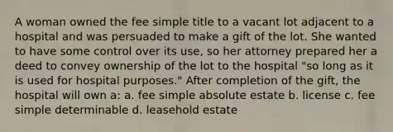 A woman owned the fee simple title to a vacant lot adjacent to a hospital and was persuaded to make a gift of the lot. She wanted to have some control over its use, so her attorney prepared her a deed to convey ownership of the lot to the hospital "so long as it is used for hospital purposes." After completion of the gift, the hospital will own a: a. fee simple absolute estate b. license c. fee simple determinable d. leasehold estate