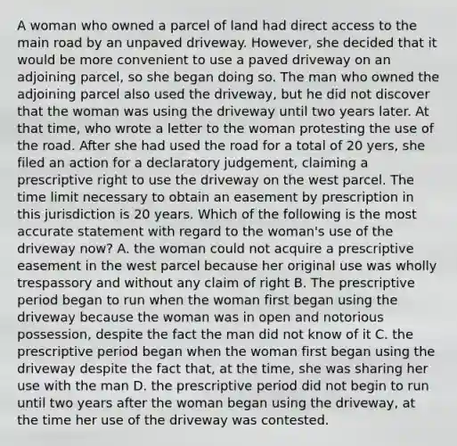 A woman who owned a parcel of land had direct access to the main road by an unpaved driveway. However, she decided that it would be more convenient to use a paved driveway on an adjoining parcel, so she began doing so. The man who owned the adjoining parcel also used the driveway, but he did not discover that the woman was using the driveway until two years later. At that time, who wrote a letter to the woman protesting the use of <a href='https://www.questionai.com/knowledge/kpfbl3LWpi-the-road' class='anchor-knowledge'>the road</a>. After she had used the road for a total of 20 yers, she filed an action for a declaratory judgement, claiming a prescriptive right to use the driveway on the west parcel. The time limit necessary to obtain an easement by prescription in this jurisdiction is 20 years. Which of the following is the most accurate statement with regard to the woman's use of the driveway now? A. the woman could not acquire a prescriptive easement in the west parcel because her original use was wholly trespassory and without any claim of right B. The prescriptive period began to run when the woman first began using the driveway because the woman was in open and notorious possession, despite the fact the man did not know of it C. the prescriptive period began when the woman first began using the driveway despite the fact that, at the time, she was sharing her use with the man D. the prescriptive period did not begin to run until two years after the woman began using the driveway, at the time her use of the driveway was contested.