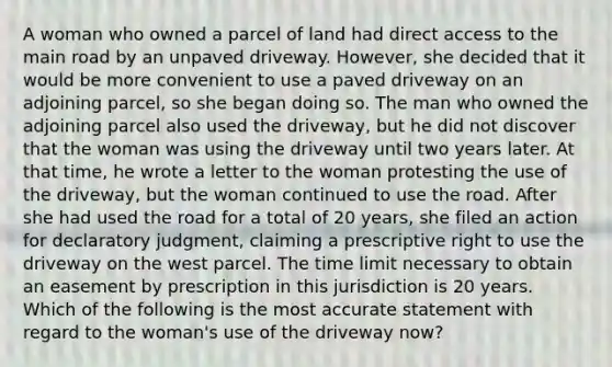 A woman who owned a parcel of land had direct access to the main road by an unpaved driveway. However, she decided that it would be more convenient to use a paved driveway on an adjoining parcel, so she began doing so. The man who owned the adjoining parcel also used the driveway, but he did not discover that the woman was using the driveway until two years later. At that time, he wrote a letter to the woman protesting the use of the driveway, but the woman continued to use the road. After she had used the road for a total of 20 years, she filed an action for declaratory judgment, claiming a prescriptive right to use the driveway on the west parcel. The time limit necessary to obtain an easement by prescription in this jurisdiction is 20 years. Which of the following is the most accurate statement with regard to the woman's use of the driveway now?