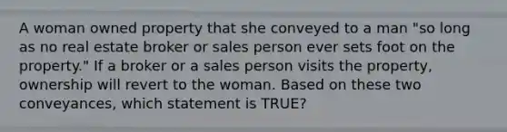 A woman owned property that she conveyed to a man "so long as no real estate broker or sales person ever sets foot on the property." If a broker or a sales person visits the property, ownership will revert to the woman. Based on these two conveyances, which statement is TRUE?