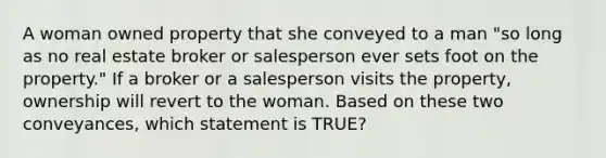 A woman owned property that she conveyed to a man "so long as no real estate broker or salesperson ever sets foot on the property." If a broker or a salesperson visits the property, ownership will revert to the woman. Based on these two conveyances, which statement is TRUE?