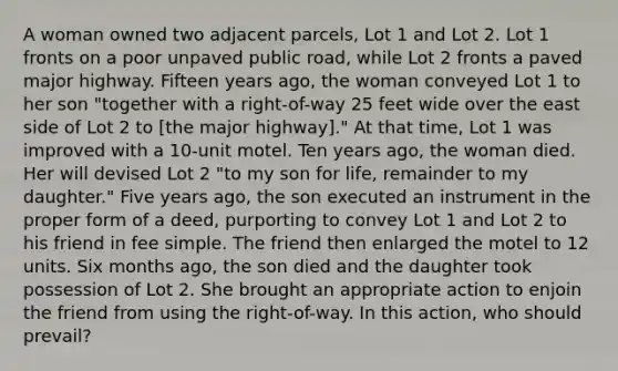 A woman owned two adjacent parcels, Lot 1 and Lot 2. Lot 1 fronts on a poor unpaved public road, while Lot 2 fronts a paved major highway. Fifteen years ago, the woman conveyed Lot 1 to her son "together with a right-of-way 25 feet wide over the east side of Lot 2 to [the major highway]." At that time, Lot 1 was improved with a 10-unit motel. Ten years ago, the woman died. Her will devised Lot 2 "to my son for life, remainder to my daughter." Five years ago, the son executed an instrument in the proper form of a deed, purporting to convey Lot 1 and Lot 2 to his friend in fee simple. The friend then enlarged the motel to 12 units. Six months ago, the son died and the daughter took possession of Lot 2. She brought an appropriate action to enjoin the friend from using the right-of-way. In this action, who should prevail?