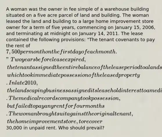 A woman was the owner in fee simple of a warehouse building situated on a five acre parcel of land and building. The woman leased the land and building to a large home improvement store owner for a term of five years, commencing on January 15, 2006, and terminating at midnight on January 14, 2011. The lease contained the following provisions: "The tenant covenants to pay the rent of 7,500 per month on the first day of each month." Two years before lease expired, the tenant assigned the entire balance of the lease period to a landscaping business, which took immediate possession of the leased property. In late 2010, the landscaping business assigned its leasehold interest to a medical records company. The medical records company took possession, but failed to pay any rent for four months. The woman brought suit against the original tenant, the home improvement store, to recover30,000 in unpaid rent. Who should prevail?