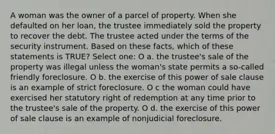 A woman was the owner of a parcel of property. When she defaulted on her loan, the trustee immediately sold the property to recover the debt. The trustee acted under the terms of the security instrument. Based on these facts, which of these statements is TRUE? Select one: O a. the trustee's sale of the property was illegal unless the woman's state permits a so-called friendly foreclosure. O b. the exercise of this power of sale clause is an example of strict foreclosure. O c the woman could have exercised her statutory right of redemption at any time prior to the trustee's sale of the property. O d. the exercise of this power of sale clause is an example of nonjudicial foreclosure.