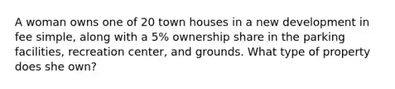 A woman owns one of 20 town houses in a new development in fee simple, along with a 5% ownership share in the parking facilities, recreation center, and grounds. What type of property does she own?