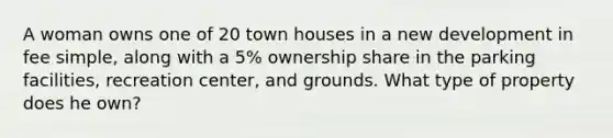 A woman owns one of 20 town houses in a new development in fee simple, along with a 5% ownership share in the parking facilities, recreation center, and grounds. What type of property does he own?