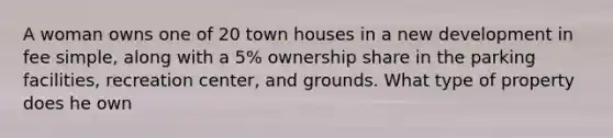 A woman owns one of 20 town houses in a new development in fee simple, along with a 5% ownership share in the parking facilities, recreation center, and grounds. What type of property does he own