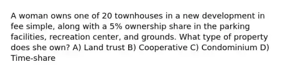 A woman owns one of 20 townhouses in a new development in fee simple, along with a 5% ownership share in the parking facilities, recreation center, and grounds. What type of property does she own? A) Land trust B) Cooperative C) Condominium D) Time-share