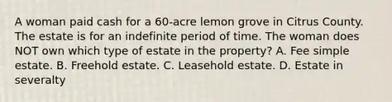 A woman paid cash for a 60-acre lemon grove in Citrus County. The estate is for an indefinite period of time. The woman does NOT own which type of estate in the property? A. Fee simple estate. B. Freehold estate. C. Leasehold estate. D. Estate in severalty