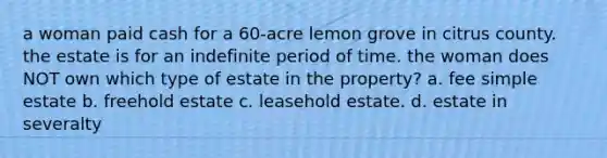 a woman paid cash for a 60-acre lemon grove in citrus county. the estate is for an indefinite period of time. the woman does NOT own which type of estate in the property? a. fee simple estate b. freehold estate c. leasehold estate. d. estate in severalty