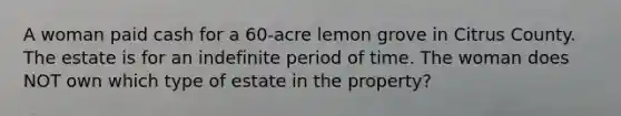 A woman paid cash for a 60-acre lemon grove in Citrus County. The estate is for an indefinite period of time. The woman does NOT own which type of estate in the property?