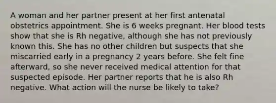 A woman and her partner present at her first antenatal obstetrics appointment. She is 6 weeks pregnant. Her blood tests show that she is Rh negative, although she has not previously known this. She has no other children but suspects that she miscarried early in a pregnancy 2 years before. She felt fine afterward, so she never received medical attention for that suspected episode. Her partner reports that he is also Rh negative. What action will the nurse be likely to take?