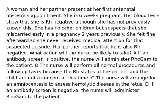 A woman and her partner present at her first antenatal obstetrics appointment. She is 6 weeks pregnant. Her blood tests show that she is Rh negative although she has not previously known this. She has no other children but suspects that she miscarried early in a pregnancy 2 years previously. She felt fine afterward so she never received medical attention for that suspected episode. Her partner reports that he is also Rh negative. What action will the nurse be likely to take? A If an antibody screen is positive, the nurse will administer RhoGam to the patient. B The nurse will perform all normal procedures and follow-up tasks because the Rh status of the patient and the child are not a concern at this time. C The nurse will arrange for an amniocentesis to assess hemolytic disease in the fetus. D If an antibody screen is negative, the nurse will administer RhoGam to the patient.
