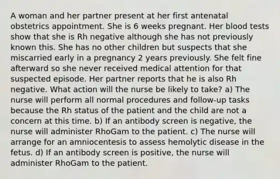 A woman and her partner present at her first antenatal obstetrics appointment. She is 6 weeks pregnant. Her blood tests show that she is Rh negative although she has not previously known this. She has no other children but suspects that she miscarried early in a pregnancy 2 years previously. She felt fine afterward so she never received medical attention for that suspected episode. Her partner reports that he is also Rh negative. What action will the nurse be likely to take? a) The nurse will perform all normal procedures and follow-up tasks because the Rh status of the patient and the child are not a concern at this time. b) If an antibody screen is negative, the nurse will administer RhoGam to the patient. c) The nurse will arrange for an amniocentesis to assess hemolytic disease in the fetus. d) If an antibody screen is positive, the nurse will administer RhoGam to the patient.