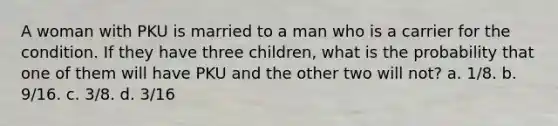 A woman with PKU is married to a man who is a carrier for the condition. If they have three children, what is the probability that one of them will have PKU and the other two will not? a. 1/8. b. 9/16. c. 3/8. d. 3/16