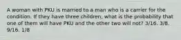 A woman with PKU is married to a man who is a carrier for the condition. If they have three children, what is the probability that one of them will have PKU and the other two will not? 3/16. 3/8. 9/16. 1/8