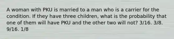 A woman with PKU is married to a man who is a carrier for the condition. If they have three children, what is the probability that one of them will have PKU and the other two will not? 3/16. 3/8. 9/16. 1/8