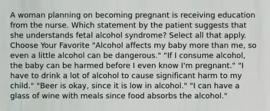 A woman planning on becoming pregnant is receiving education from the nurse. Which statement by the patient suggests that she understands fetal alcohol syndrome? Select all that apply. Choose Your Favorite "Alcohol affects my baby more than me, so even a little alcohol can be dangerous." "If I consume alcohol, the baby can be harmed before I even know I'm pregnant." "I have to drink a lot of alcohol to cause significant harm to my child." "Beer is okay, since it is low in alcohol." "I can have a glass of wine with meals since food absorbs the alcohol."