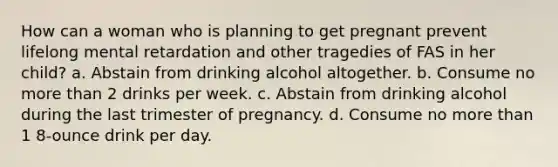 How can a woman who is planning to get pregnant prevent lifelong mental retardation and other tragedies of FAS in her child? a. Abstain from drinking alcohol altogether. b. Consume no <a href='https://www.questionai.com/knowledge/keWHlEPx42-more-than' class='anchor-knowledge'>more than</a> 2 drinks per week. c. Abstain from drinking alcohol during the last trimester of pregnancy. d. Consume no more than 1 8-ounce drink per day.