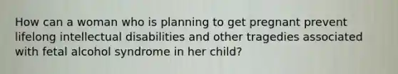 How can a woman who is planning to get pregnant prevent lifelong intellectual disabilities and other tragedies associated with fetal alcohol syndrome in her child?