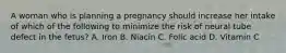 A woman who is planning a pregnancy should increase her intake of which of the following to minimize the risk of neural tube defect in the fetus? A. Iron B. Niacin C. Folic acid D. Vitamin C