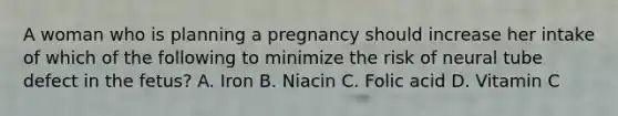 A woman who is planning a pregnancy should increase her intake of which of the following to minimize the risk of neural tube defect in the fetus? A. Iron B. Niacin C. Folic acid D. Vitamin C