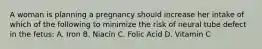 A woman is planning a pregnancy should increase her intake of which of the following to minimize the risk of neural tube defect in the fetus: A. Iron B. Niacin C. Folic Acid D. Vitamin C