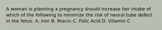 A woman is planning a pregnancy should increase her intake of which of the following to minimize the risk of neural tube defect in the fetus: A. Iron B. Niacin C. Folic Acid D. Vitamin C