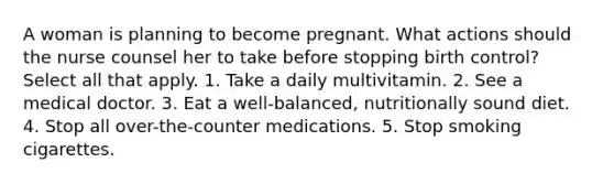 A woman is planning to become pregnant. What actions should the nurse counsel her to take before stopping birth control? Select all that apply. 1. Take a daily multivitamin. 2. See a medical doctor. 3. Eat a well-balanced, nutritionally sound diet. 4. Stop all over-the-counter medications. 5. Stop smoking cigarettes.