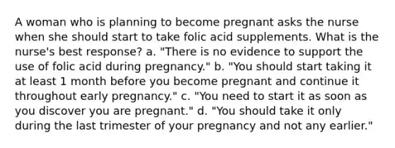 A woman who is planning to become pregnant asks the nurse when she should start to take folic acid supplements. What is the nurse's best response? a. "There is no evidence to support the use of folic acid during pregnancy." b. "You should start taking it at least 1 month before you become pregnant and continue it throughout early pregnancy." c. "You need to start it as soon as you discover you are pregnant." d. "You should take it only during the last trimester of your pregnancy and not any earlier."