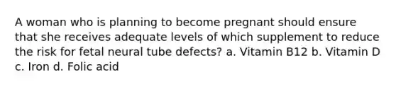 A woman who is planning to become pregnant should ensure that she receives adequate levels of which supplement to reduce the risk for fetal neural tube defects? a. Vitamin B12 b. Vitamin D c. Iron d. Folic acid