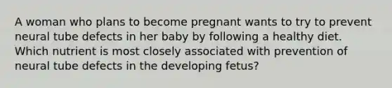 A woman who plans to become pregnant wants to try to prevent neural tube defects in her baby by following a healthy diet. Which nutrient is most closely associated with prevention of neural tube defects in the developing fetus?