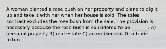 A woman planted a rose bush on her property and plans to dig it up and take it with her when her house is sold. The sales contract excludes the rose bush from the sale. The provision is necessary because the rose bush is considered to be _______. A) personal property B) real estate C) an emblement D) a trade fixture