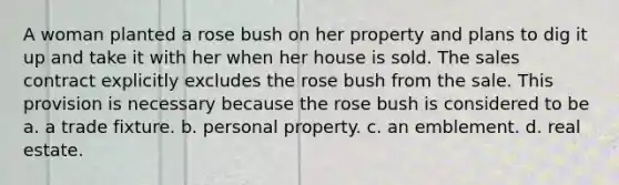 A woman planted a rose bush on her property and plans to dig it up and take it with her when her house is sold. The sales contract explicitly excludes the rose bush from the sale. This provision is necessary because the rose bush is considered to be a. a trade fixture. b. personal property. c. an emblement. d. real estate.