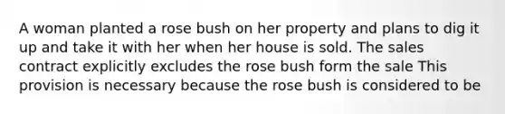 A woman planted a rose bush on her property and plans to dig it up and take it with her when her house is sold. The sales contract explicitly excludes the rose bush form the sale This provision is necessary because the rose bush is considered to be