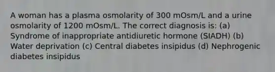 A woman has a plasma osmolarity of 300 mOsm/L and a urine osmolarity of 1200 mOsm/L. The correct diagnosis is: (a) Syndrome of inappropriate antidiuretic hormone (SIADH) (b) Water deprivation (c) Central diabetes insipidus (d) Nephrogenic diabetes insipidus